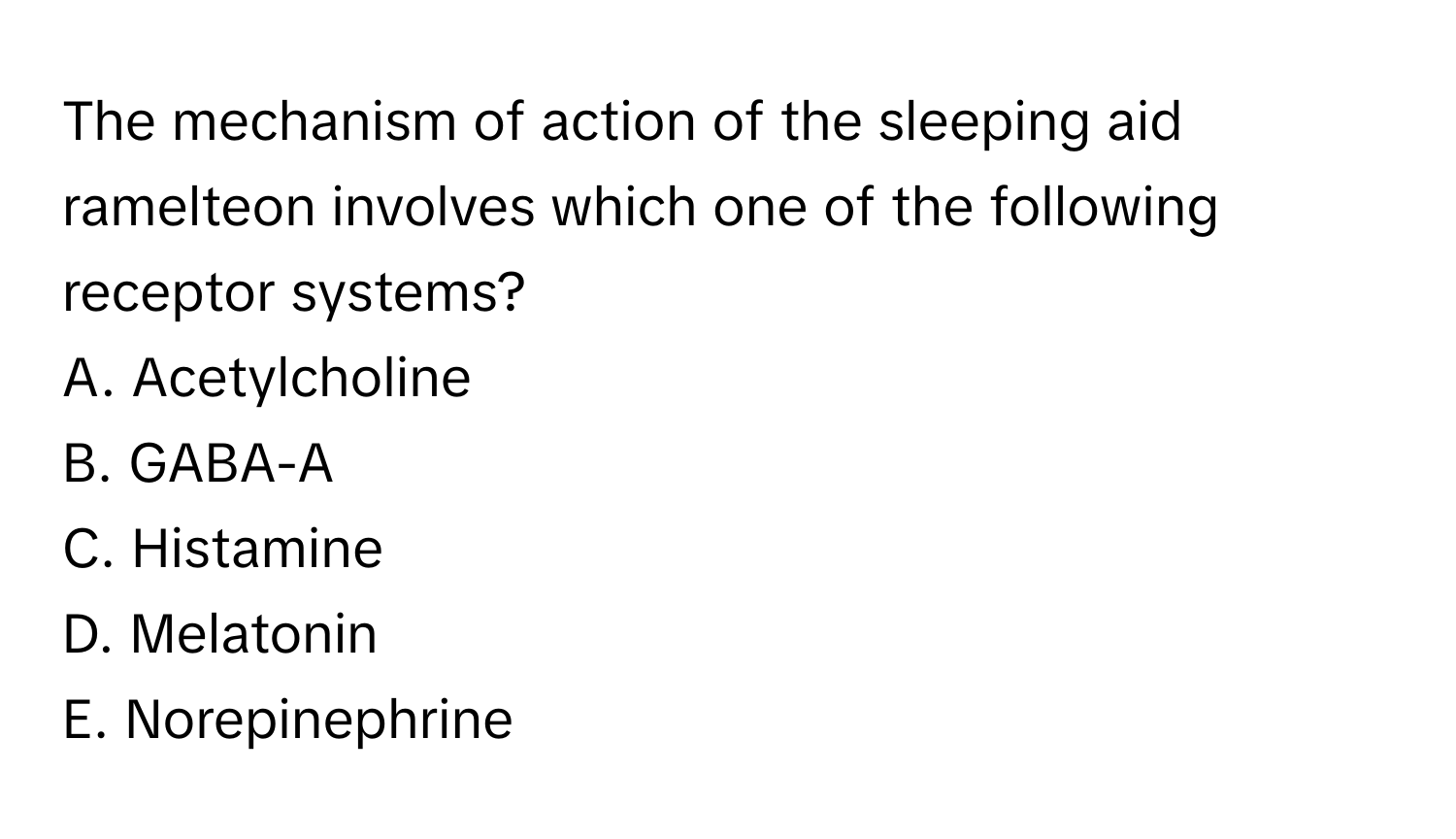 The mechanism of action of the sleeping aid ramelteon involves which one of the following receptor systems?

A. Acetylcholine
B. GABA-A
C. Histamine
D. Melatonin
E. Norepinephrine