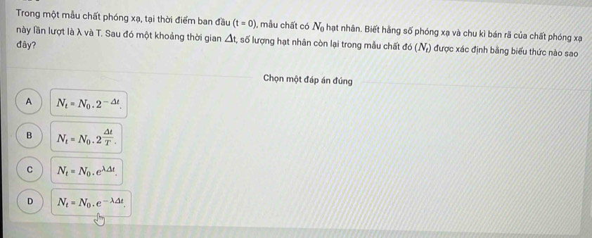 Trong một mẫu chất phóng xạ, tại thời điểm ban đầu (t=0) , mẫu chất có N_0 hạt nhân. Biết hằng số phóng xạ và chu kì bán rã của chất phóng xạ
này lần lượt là λ và T. Sau đó một khoảng thời gian △ t, , số lượng hạt nhân còn lại trong mẫu chất do(N_t) được xác định bằng biểu thức nào sao
đây?
Chọn một đáp án đúng
A N_t=N_0.2^(-△ t).
B N_t=N_0.2^(frac △ t)T.
C N_t=N_0.e^(lambda △ t).
D N_t=N_0.e^(-lambda △ t).