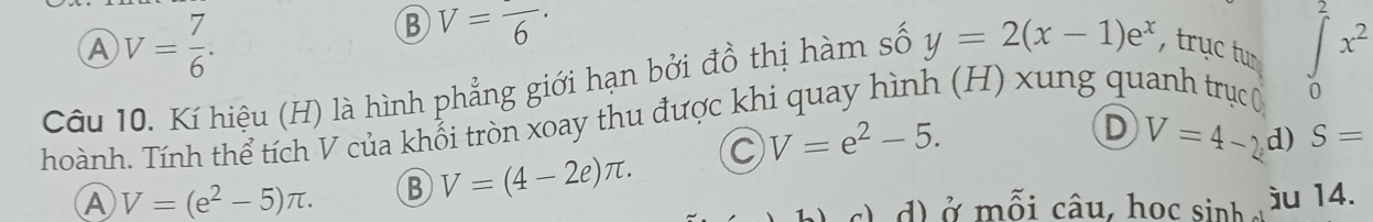 A V= 7/6 .
B V=frac 6·
7
Câu 10. Kí hiệu (H) là hình phẳng giới hạn bởi đồ thị hàm số y=2(x-1)e^x , trục tu overline ∈t x^2
hoành. Tính thể tích V của khổi tròn xoay thu được khi quay hình (H) xung quanh trục ( 0
A V=(e^2-5)π. B V=(4-2e)π. C V=e^2-5.
D V=4-2 d) S=
d ở mỗi câu, học sinh ju 14.