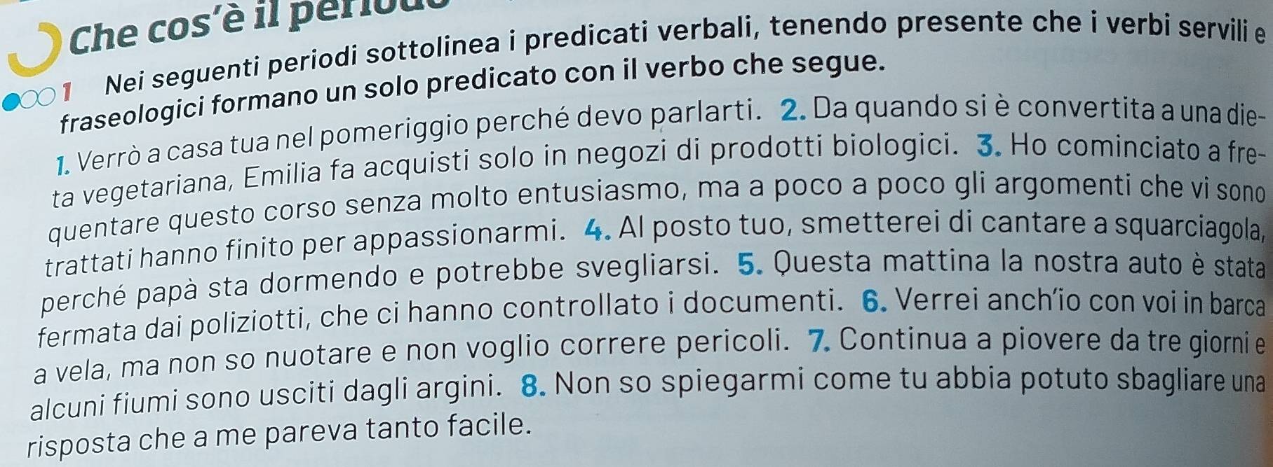 Che cos'è il perlout 
1 Nei seguenti periodi sottolinea i predicati verbali, tenendo presente che i verbi servili e 
fraseologici formano un solo predicato con il verbo che segue. 
1. Verrò a casa tua nel pomeriggio perché devo parlarti. 2. Da quando si è convertita a una die- 
ta vegetariana, Emilia fa acquisti solo in negozi di prodotti biologici. 3. Ho cominciato a fre- 
quentare questo corso senza molto entusiasmo, ma a poco a poco gli argomenti che vi sono 
trattati hanno finito per appassionarmi. 4. Al posto tuo, smetterei di cantare a squarciagola, 
perché papà sta dormendo e potrebbe svegliarsi. 5. Questa mattina la nostra auto è stata 
fermata dai poliziotti, che ci hanno controllato i documenti. 6. Verrei anch’io con voi in barca 
a vela, ma non so nuotare e non voglio correre pericoli. 7. Continua a piovere da tre giornie 
alcuni fiumi sono usciti dagli argini. 8. Non so spiegarmi come tu abbia potuto sbagliare una 
risposta che a me pareva tanto facile.