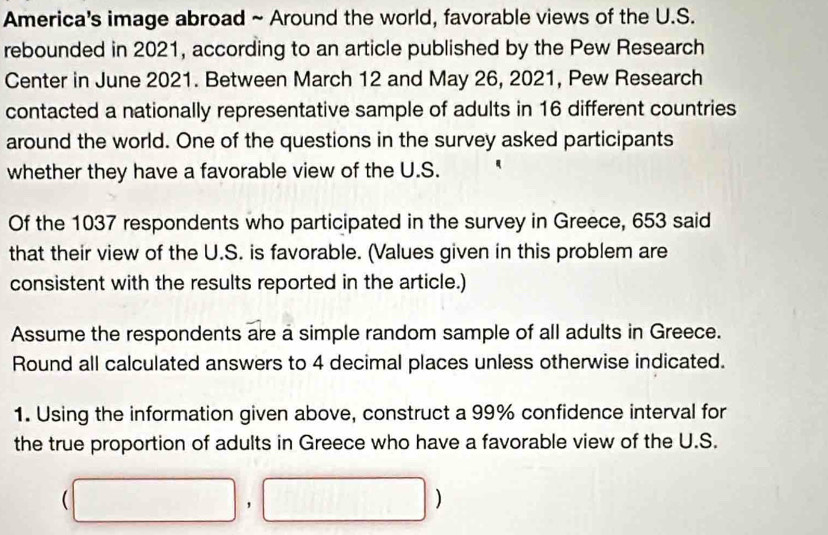 America's image abroad ~ Around the world, favorable views of the U.S. 
rebounded in 2021, according to an article published by the Pew Research 
Center in June 2021. Between March 12 and May 26, 2021, Pew Research 
contacted a nationally representative sample of adults in 16 different countries 
around the world. One of the questions in the survey asked participants 
whether they have a favorable view of the U.S. 
Of the 1037 respondents who participated in the survey in Greece, 653 said 
that their view of the U.S. is favorable. (Values given in this problem are 
consistent with the results reported in the article.) 
Assume the respondents are a simple random sample of all adults in Greece. 
Round all calculated answers to 4 decimal places unless otherwise indicated. 
1. Using the information given above, construct a 99% confidence interval for 
the true proportion of adults in Greece who have a favorable view of the U.S.
(□ ,□ )