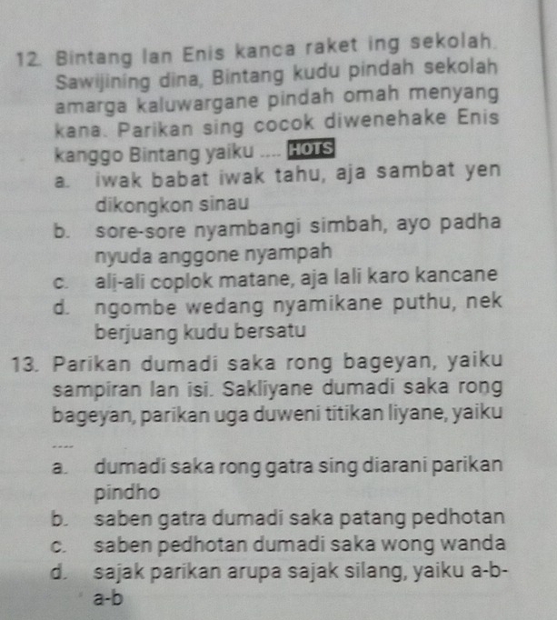 Bintang Ian Enis kanca raket ing sekolah.
Sawijining dina, Bintang kudu pindah sekolah
amarga kaluwargane pindah omah menyang
kana. Parikan sing cocok diwenehake Enis
kanggo Bintang yaiku HOTS
a. iwak babat iwak tahu, aja sambat yen
dikongkon sinau
b. sore-sore nyambangi simbah, ayo padha
nyuda anggone nyampah
c. ali-ali coplok matane, aja lali karo kancane
d. ngombe wedang nyamikane puthu, nek
berjuang kudu bersatu
13. Parikan dumadi saka rong bageyan, yaiku
sampiran lan isi. Sakliyane dumadi saka rong
bageyan, parikan uga duweni titikan liyane, yaiku
..-
a. dumadi saka rong gatra sing diarani parikan
pindho
b. saben gatra dumadi saka patang pedhotan
c. saben pedhotan dumadi saka wong wanda
d. sajak parikan arupa sajak silang, yaiku a-b-
a-