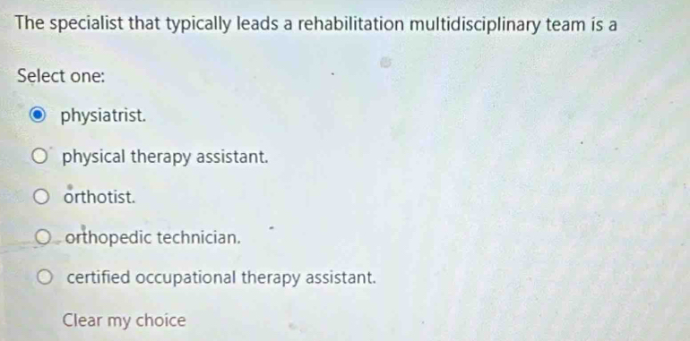 The specialist that typically leads a rehabilitation multidisciplinary team is a
Select one:
physiatrist.
physical therapy assistant.
orthotist.
orthopedic technician.
certified occupational therapy assistant.
Clear my choice