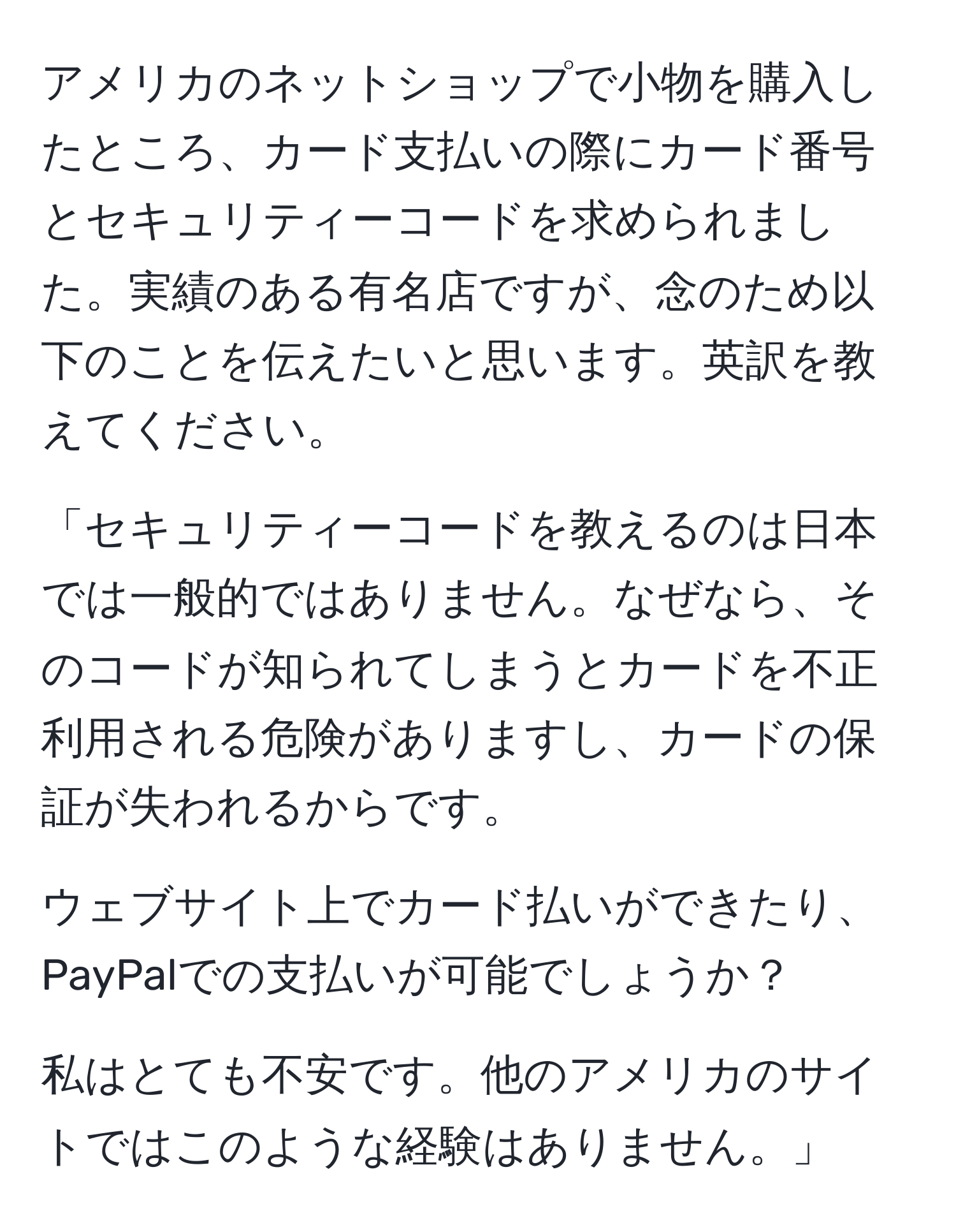 アメリカのネットショップで小物を購入したところ、カード支払いの際にカード番号とセキュリティーコードを求められました。実績のある有名店ですが、念のため以下のことを伝えたいと思います。英訳を教えてください。

「セキュリティーコードを教えるのは日本では一般的ではありません。なぜなら、そのコードが知られてしまうとカードを不正利用される危険がありますし、カードの保証が失われるからです。

ウェブサイト上でカード払いができたり、PayPalでの支払いが可能でしょうか？

私はとても不安です。他のアメリカのサイトではこのような経験はありません。」