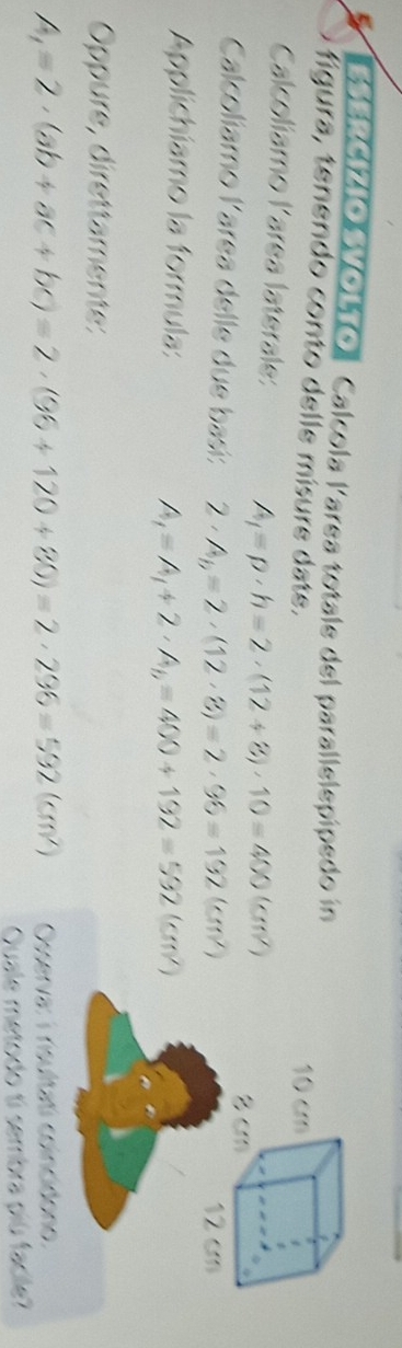 ESERCIZIO VOLTOl Calcola larea totale del parallelepipedo in 
figura, tenendo conto delle mísure date. 
Calcolíamo larea laterale: A_1=p· h=2· (12+8)· 10=400(cm^2)
Calcolíamo larea delle due basi: 2· A_b=2· (12· 8)=2· 96=132(cm^2)
Applichiamo la formula:
A_1=A_1+2· A_b=400+192=532(cm^2)
Oppure, direttamente:
A_1=2· (ab+ac+bc)=2· (96+120+80)=2· 296=592(cm^2) Osserva: i risultati coincidono. 
Quale metodo ti sembra piú facile?