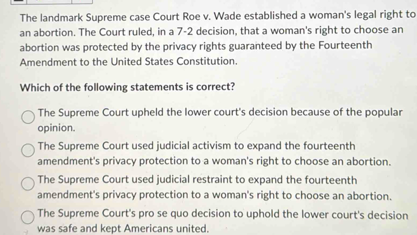 The landmark Supreme case Court Roe v. Wade established a woman's legal right to
an abortion. The Court ruled, in a 7-2 decision, that a woman's right to choose an
abortion was protected by the privacy rights guaranteed by the Fourteenth
Amendment to the United States Constitution.
Which of the following statements is correct?
The Supreme Court upheld the lower court's decision because of the popular
opinion.
The Supreme Court used judicial activism to expand the fourteenth
amendment's privacy protection to a woman's right to choose an abortion.
The Supreme Court used judicial restraint to expand the fourteenth
amendment's privacy protection to a woman's right to choose an abortion.
The Supreme Court's pro se quo decision to uphold the lower court's decision
was safe and kept Americans united.