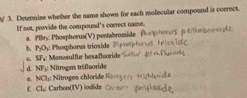 Determine whether the name shown for each molecular compound is correct.
If not, provide the compound's correct name.
a. PBrs : Phosphorus(V) pentabromide
b. P_2O_3 : Phosphorus trioxide
SF_4 Monosulfur hexafluoride
d. NF_3 : Nitrogen trifluoride
C. NCl_3; Nitrogen chloride
f Cl_4; Carbon(IV) iodide