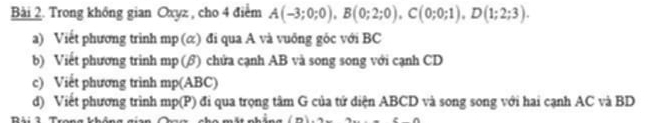 Trong không gian Oxyz , cho 4 điểm A(-3;0;0), B(0;2;0), C(0;0;1), D(1;2;3). 
a) Viết phương trình mp (ळ) đi qua A và vuông gốc với BC
b) Viết phương trinh mp (β) chứa cạnh AB và song song với cạnh CD
c) Viết phương trình mp(ABC)
d) Viết phương trình mp(P () đi qua trọng tâm G của tử diện ABCD và song song với hai cạnh AC và BD