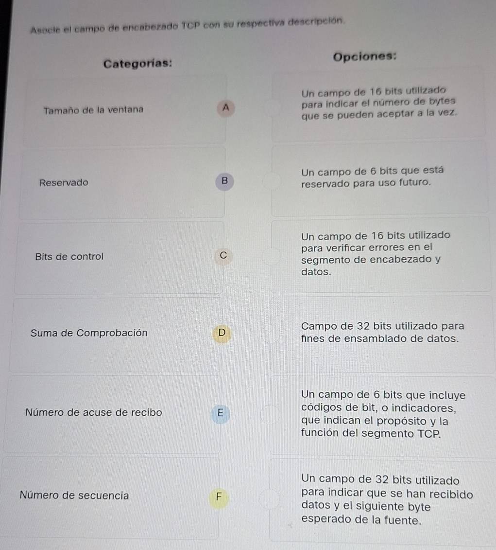 Asocie el campo de encabezado TCP con su respectiva descripción.
Categorías: Opciones:
Un campo de 16 bits utilizado
Tamaño de la ventana para indicar el número de bytes
A
que se pueden aceptar a la vez.
Reservado B Un campo de 6 bits que está
reservado para uso futuro.
Un campo de 16 bits utilizado
Bits de control C para verificar errores en el
segmento de encabezado y
datos.
Campo de 32 bits utilizado para
Suma de Comprobación D fines de ensamblado de datos.
Un campo de 6 bits que incluye
Número de acuse de recibo E
códigos de bit, o indicadores,
que indican el propósito y la
función del segmento TCP.
Un campo de 32 bits utilizado
Número de secuencia F
para indicar que se han recibido
datos y el siguiente byte
esperado de la fuente.