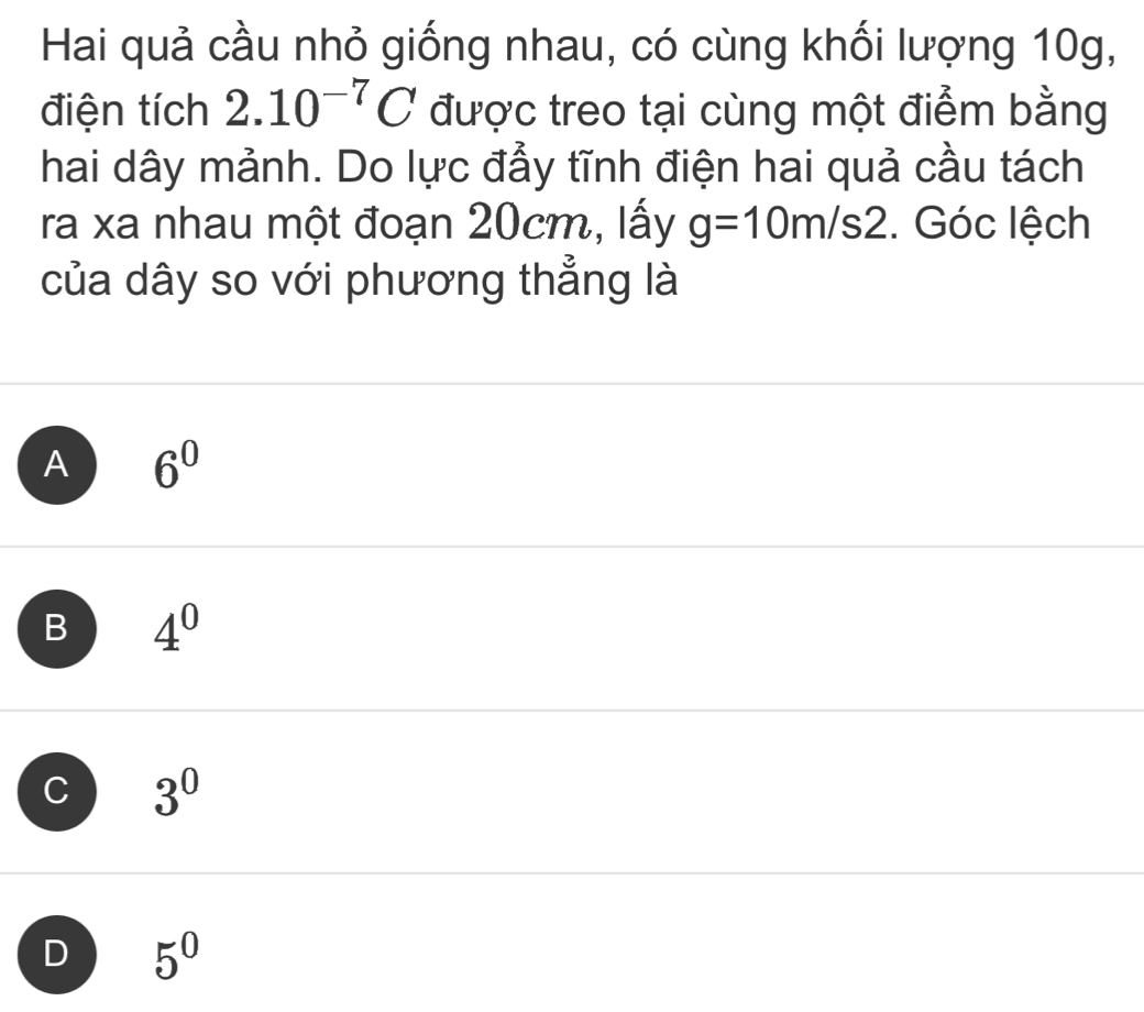 Hai quả cầu nhỏ giống nhau, có cùng khối lượng 10g,
điện tích 2.10^(-7)C được treo tại cùng một điểm bằng
hai dây mảnh. Do lực đẩy tĩnh điện hai quả cầu tách
ra xa nhau một đoạn 20cm, lấy g=10m/s2. Góc lệch
của dây so với phương thẳng là
A 6^0
B 4^0
C 3^0
D 5^0