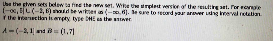 Use the given sets below to find the new set. Write the simplest version of the resulting set. For example
(-∈fty ,5]∪ (-2,6) should be written as (-∈fty ,6). Be sure to record your answer using interval notation. 
If the intersection is empty, type DNE as the answer.
A=(-2,1] and B=(1,7]