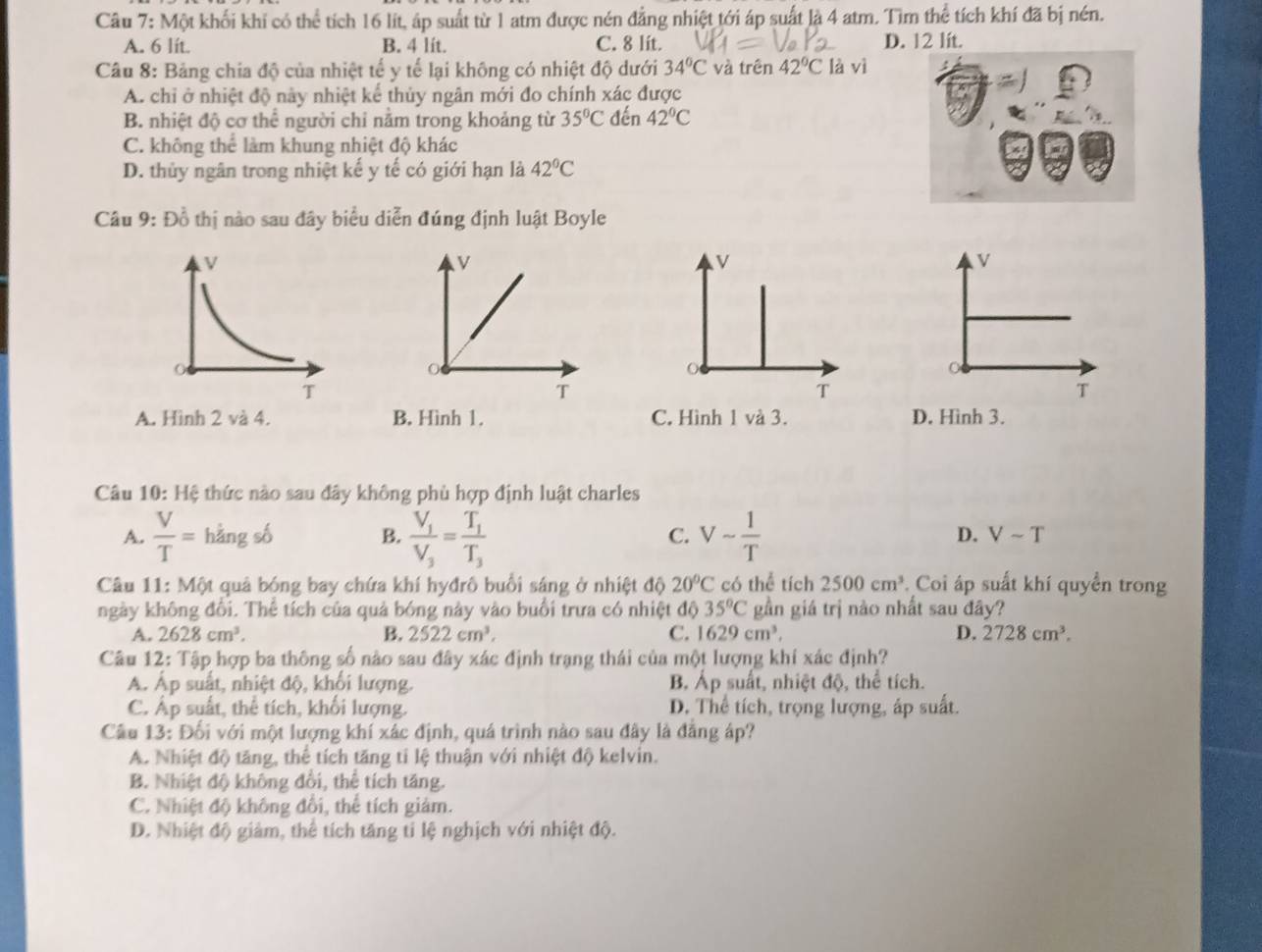 Một khối khi có thể tích 16 lít, áp suất từ 1 atm được nén đẳng nhiệt tới áp suất là 4 atm. Tìm thể tích khí đã bị nén.
A. 6 lít. B. 4 lít. C. 8 lit. D. 12 lit.
Câu 8: Bảng chia độ của nhiệt tế y tế lại không có nhiệt độ dưới 34°C và trên 42°C là vì
A. chỉ ở nhiệt độ này nhiệt kế thủy ngân mới đo chính xác được
B. nhiệt độ cơ thể người chỉ nằm trong khoảng từ 35°C đến 42°C
C. không thể làm khung nhiệt độ khác
D. thủy ngân trong nhiệt kế y tế có giới hạn là 42°C
Câu 9: Đồ thị nào sau đây biểu diễn đúng định luật Boyle
V
v
v
T
T
T
A. Hình 2 và 4. B. Hình 1. C. Hình 1 và 3. D. Hình 3.
Câu 10: Hệ thức nào sau đây không phù hợp định luật charles
A.  V/T =hdot angshat b B. frac V_1V_3=frac T_1T_3 Vsim  1/T 
C.
D. Vsim T
Câu 11: Một quả bóng bay chứa khí hyđrô buổi sáng ở nhiệt độ 20°C có thể tích 2500cm^3 Coi áp suất khí quyển trong
ngày không đổi. Thể tích của quả bóng này vào buổi trưa có nhiệt độ 35°C gần giá trị nào nhất sau đây?
A. 2628cm^3. B. 2522cm^3. C. 1629cm^3. D. 2728cm^3.
Câu 12: Tập hợp ba thông số nào sau đây xác định trạng thái của một lượng khí xác định?
A. Ấp suất, nhiệt độ, khối lượng. B Áp suất, nhiệt độ, thể tích.
C. Áp suất, thể tích, khối lượng. D. Thể tích, trọng lượng, áp suất.
Câu 13: Đối với một lượng khí xác định, quá trình nào sau đây là đẳng áp?
A. Nhiệt độ tăng, thể tích tăng tỉ lệ thuận với nhiệt độ kelvin.
B. Nhiệt độ không đồi, thể tích tăng.
C. Nhiệt độ không đổi, thể tích giám.
D. Nhiệt độ giảm, thể tích tăng tỉ lệ nghịch với nhiệt độ.