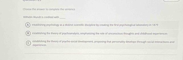 Choose the answer to complete the sentence
Wilhelm Wundt is credited with_
A establishing psychology as a distinct scientific discipline by creating the first psychological laboratory in 1879
B ) establishing the theory of psychoanalysis, emphasizing the role of unconscious thoughts and childhood experiences
establishing the theory of psycho-social development, proposing that personality develops through social interactions and
experiences