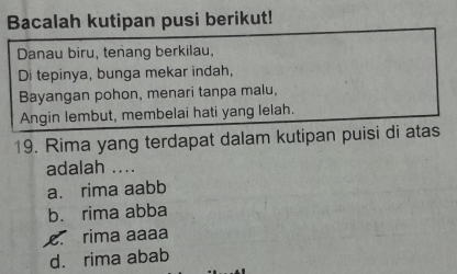 Bacalah kutipan pusi berikut!
Danau biru, teñang berkilau,
Di tepinya, bunga mekar indah,
Bayangan pohon, menari tanpa malu,
Angin lembut, membelai hati yang lelah.
19. Rima yang terdapat dalam kutipan puisi di atas
adalah ....
a. rima aabb
b. rima abba
c. rima aaaa
d. rima abab