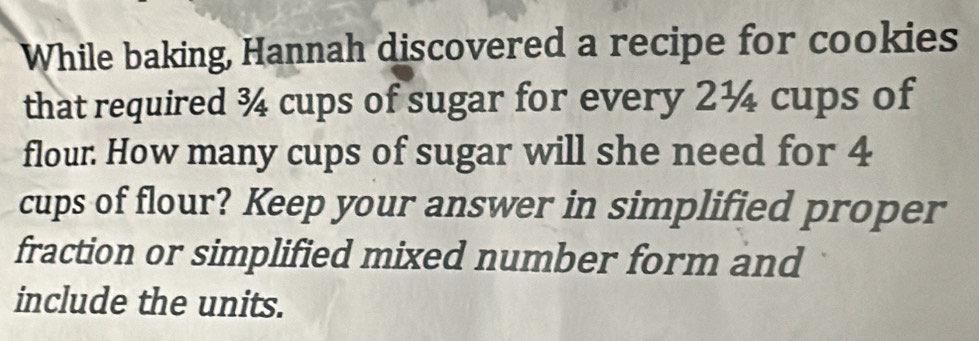 While baking, Hannah discovered a recipe for cookies 
that required ¾ cups of sugar for every 2¼ cups of 
flour. How many cups of sugar will she need for 4
cups of flour? Keep your answer in simplified proper 
fraction or simplified mixed number form and 
include the units.