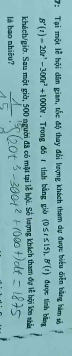 7: Tại một lễ hội dân gian, tốc độ thay đổi lượng khách tham dự được biểu diễn bằng hám số
B'(t)=20t^3-300t^2+1000t. Trong đó 1 tính bằng giờ (0≤ t≤ 15), B'(t) được tính bảng 
khách/giờ. Sau một giờ, 500 người đã có mặt tại lễ hội. Số lượng khách tham dự lễ hội lớn nhất 
là bao nhiêu?