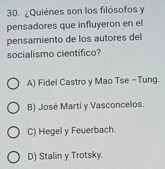 ¿Quiénes son los filósofos y
pensadores que influyeron en el
pensamiento de los autores del
socialismo científico?
A) Fidel Castro y Mao Tse -Tung.
B) José Martí y Vasconcelos.
C) Hegel y Feuerbach.
D) Stalin y Trotsky.