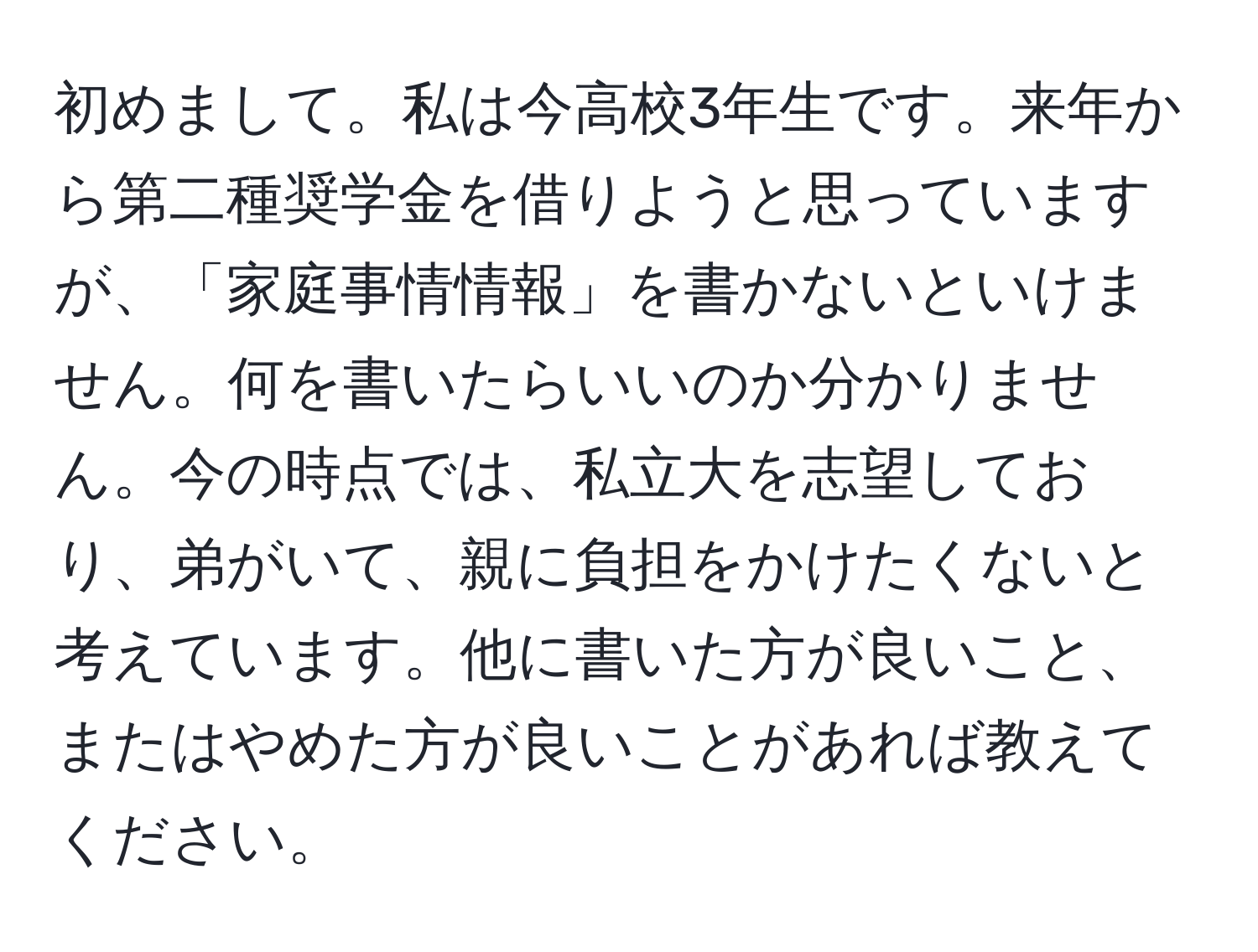 初めまして。私は今高校3年生です。来年から第二種奨学金を借りようと思っていますが、「家庭事情情報」を書かないといけません。何を書いたらいいのか分かりません。今の時点では、私立大を志望しており、弟がいて、親に負担をかけたくないと考えています。他に書いた方が良いこと、またはやめた方が良いことがあれば教えてください。