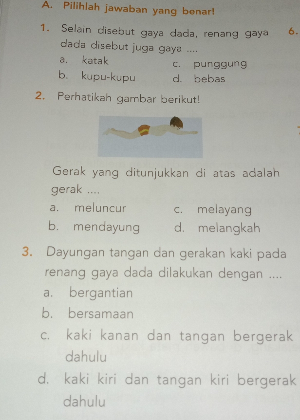 Pilihlah jawaban yang benar!
1. Selain disebut gaya dada, renang gaya 6.
dada disebut juga gaya ....
a. katak c. punggung
b. kupu-kupu d. bebas
2. Perhatikah gambar berikut!
Gerak yang ditunjukkan di atas adalah
gerak ....
a. meluncur c. melayang
b. mendayung d. melangkah
3. Dayungan tangan dan gerakan kaki pada
renang gaya dada dilakukan dengan ....
a. bergantian
b. bersamaan
c. kaki kanan dan tangan bergerak
dahulu
d. kaki kiri dan tangan kiri bergerak
dahulu