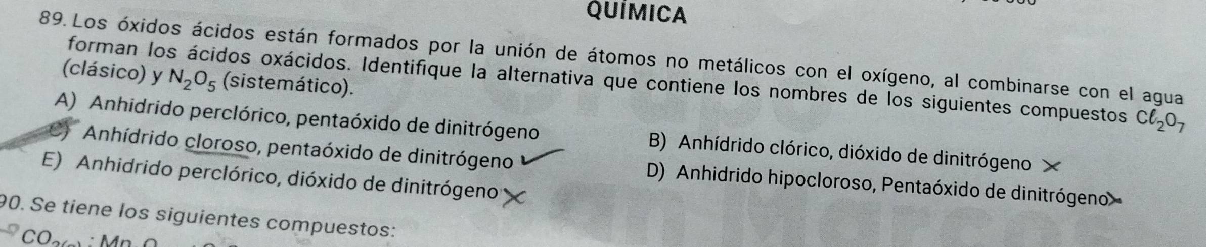 QUÍMICA
89. Los óxidos ácidos están formados por la unión de átomos no metálicos con el oxígeno, al combinarse con el agua
(clásico) y N_2O_5 (sistemático).
forman los ácidos oxácidos. Identifique la alternativa que contiene los nombres de los siguientes compuestos Cl_2O_7
A) Anhidrido perclórico, pentaóxido de dinitrógeno B) Anhídrido clórico, dióxido de dinitrógeno ×
Anhídrido cloroso, pentaóxido de dinitrógeno D) Anhidrido hipocloroso, Pentaóxido de dinitrógeno
E) Anhidrido perclórico, dióxido de dinitrógeno
90. Se tiene los siguientes compuestos:
CO_2