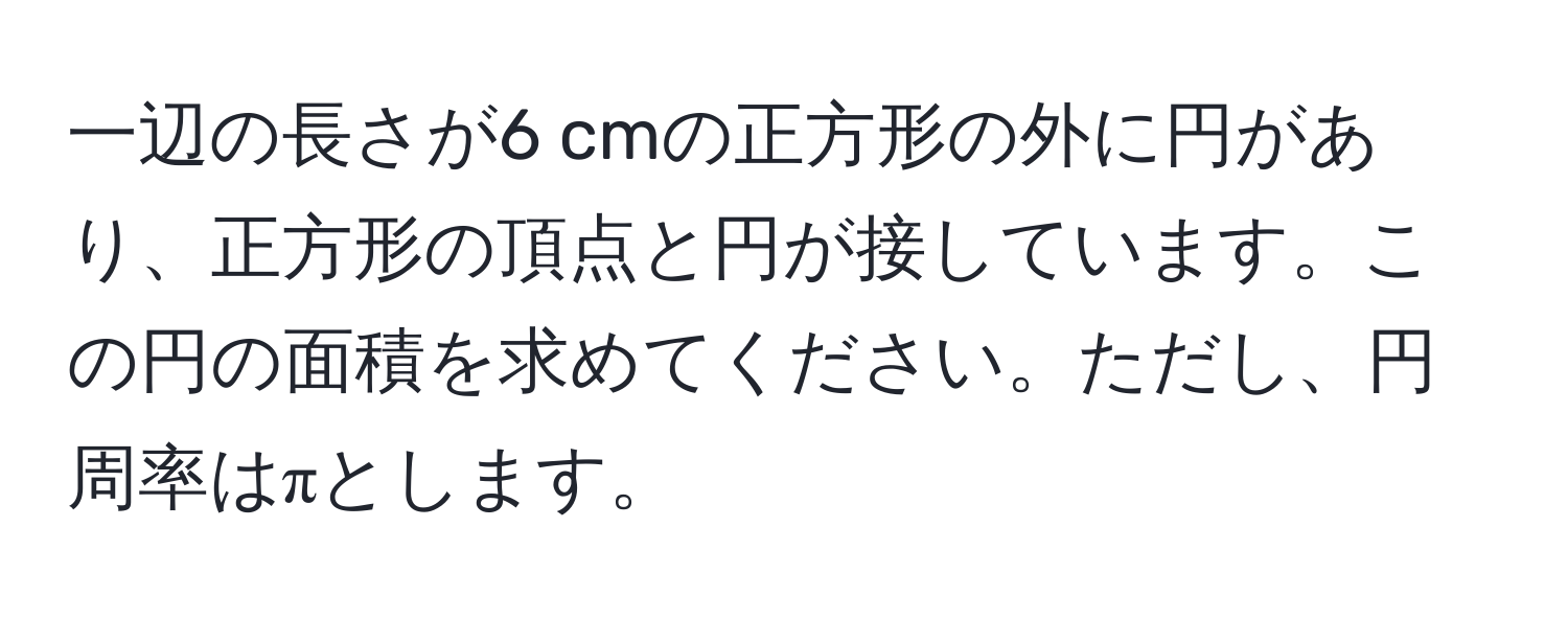 一辺の長さが6 cmの正方形の外に円があり、正方形の頂点と円が接しています。この円の面積を求めてください。ただし、円周率はπとします。