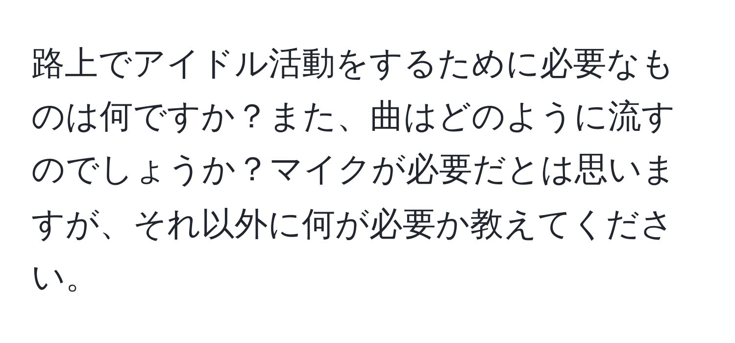 路上でアイドル活動をするために必要なものは何ですか？また、曲はどのように流すのでしょうか？マイクが必要だとは思いますが、それ以外に何が必要か教えてください。