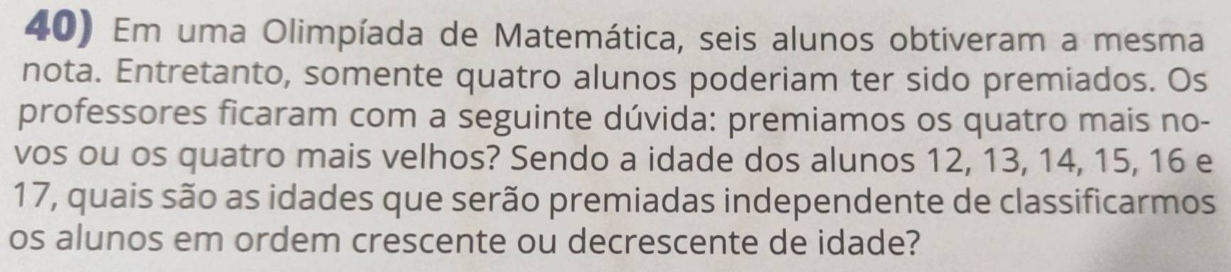 Em uma Olimpíada de Matemática, seis alunos obtiveram a mesma 
nota. Entretanto, somente quatro alunos poderiam ter sido premiados. Os 
professores ficaram com a seguinte dúvida: premiamos os quatro mais no- 
vos ou os quatro mais velhos? Sendo a idade dos alunos 12, 13, 14, 15, 16 e
17, quais são as idades que serão premiadas independente de classificarmos 
os alunos em ordem crescente ou decrescente de idade?