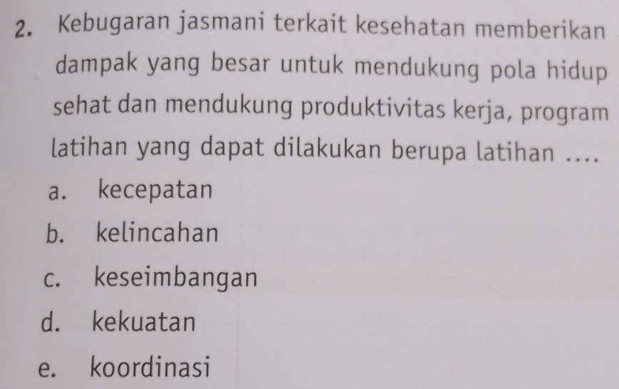 Kebugaran jasmani terkait kesehatan memberikan
dampak yang besar untuk mendukung pola hidup
sehat dan mendukung produktivitas kerja, program
latihan yang dapat dilakukan berupa latihan ....
a. kecepatan
b. kelincahan
c. keseimbangan
d. kekuatan
e. koordinasi