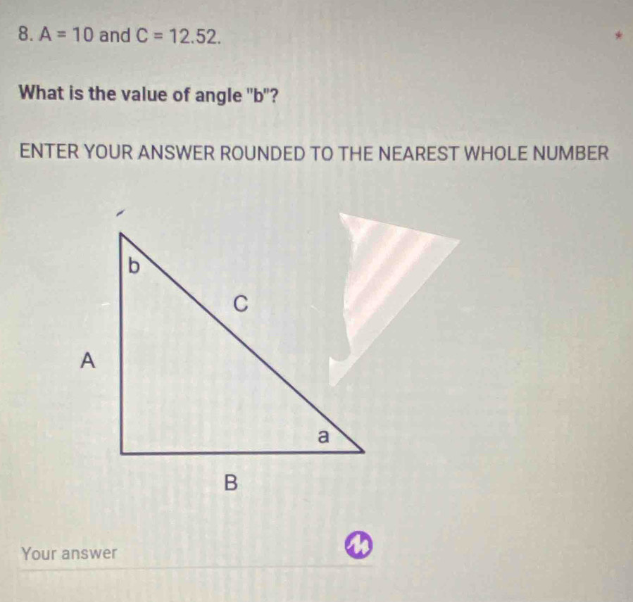 A=10 and C=12.52. 
What is the value of angle "b"? 
ENTER YOUR ANSWER ROUNDED TO THE NEAREST WHOLE NUMBER 
Your answer
a