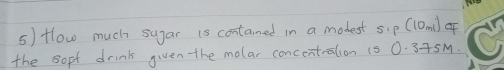 Hlow much sugar is contamed in a modest sip (10mi) of 
the sopt drink given the molar concentralion 1s 0. 3+5M.