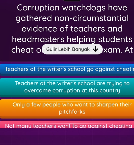 Corruption watchdogs have
gathered non-circumstantial
evidence of teachers and
headmasters helping students
cheat of Gulir Lebih Banyak xam. At
Teachers at the writer's school go against cheatir
Teachers at the writer's school are trying to
overcome corruption at this country
Only a few people who want to sharpen their
pitchforks
Not many teachers want to go against cheating