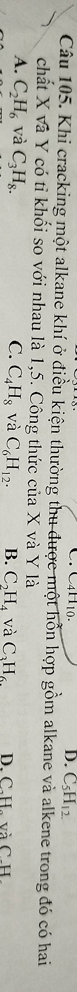 C4H10. D. C_5H_12.
Câu 105. Khi cracking một alkane khí ở điều kiện thường thu được một hỗn hợp gồm alkane và alkene trong đó có hai
chất X và Y có tỉ khối so với nhau là 1,5. Công thức của X và Y là
A. C_2H_6 và C_3H_8. C. C_4H_8 và C_6H_12. B. C_2H_4 và C_3H_6. D. C.H、 và C. H