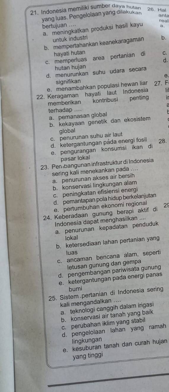 Indonesia memiliki sumber daya hutan 26. Hal
yang luas. Pengelolaan yang dilakukan
anta
real
bertujuan ....
a. meningkatkan produksi hasil kayu a.
untuk industri
b. mempertahankan keanekaragaman b.
hayati hutan
c. memperluas area pertanian di C.
d.
hutan hujan
d. menurunkan suhu udara secara
e.
signifikan
e. menambahkan populasi hewan liar 27. F
22. Keragaman hayati laut Indonesia  
memberikan    kontribusi penting ir
 
terhadap ....
a. pemanasan global
b. kekayaan genetik dan ekosistem
global
c. penurunan suhu air laut
d. ketergantungan pada energi fosil 28.
e. pengurangan konsumsi ikan di
pəsar lokal
23. Pembangunan infrastruktur di Indonesia
sering kali menekankan pada ....
a. penurunan akses air bersih
b. konservasi lingkungan alam
c. peningkatan efisiensi energi
d. pemantapan pola hidup berkelanjutan
e. pertumbuhan ekonomi regional
24. Keberadaan gunung berapi aktif di 29
Indonesia dapat menghasilkan ....
a. penurunan kepadatan penduduk
lokal
b. ketersediaan lahan pertanian yang
luas
c. ancaman bencana alam, seperti
letusan gunung dan gempa
d. pengembangan pariwisata gunung
e. ketergantungan pada energi panas
bumi
25. Sistem pertanian di Indonesia sering
kali mengandalkan ....
a. teknologi canggih dalam irigasi
b. konservasi air tanah yang baik
c. perubahan iklim yang stabil
d. pengelolaan lahan yang ramah
lingkungan
e. kesuburan tanah dan curah hujan
yang tinggi