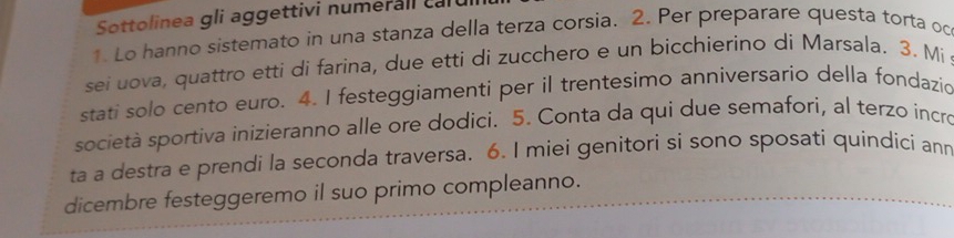 Sottolinea gli aggettivi numerall ca 
1. Lo hanno sistemato in una stanza della terza corsia. 2. Per preparare questa torta oc 
sei uova, quattro etti di farina, due etti di zucchero e un bicchierino di Marsala. 3. Mi 
stati solo cento euro. 4. I festeggiamenti per il trentesimo anniversario della fondazio 
società sportiva inizieranno alle ore dodici. 5. Conta da qui due semafori, al terzo incro 
ta a destra e prendi la seconda traversa. 6. I miei genitori si sono sposati quindici ann 
dicembre festeggeremo il suo primo compleanno.