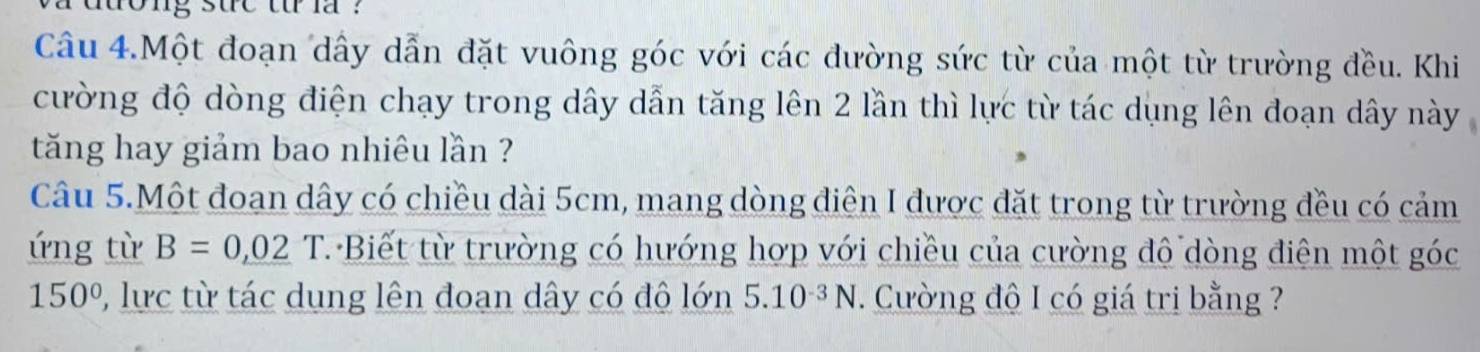 duong sue t la ? 
Câu 4.Một đoạn dây dẫn đặt vuông góc với các đường sức từ của một từ trường đều. Khi 
cường độ dòng điện chạy trong dây dẫn tăng lên 2 lần thì lực từ tác dụng lên đoạn dây này 
tăng hay giảm bao nhiêu lần ? 
Câu 5.Một đoạn dây có chiều dài 5cm, mang dòng điện I được đặt trong từ trường đều có cảm 
ứng từ B=0,02T T Biết từ trường có hướng hợp với chiều của cường đô dòng điện một góc
150° 0, lực từ tác dung lên đoạn dây có độ lớn 5.10^(-3)N. Cường độ I có giá trị bằng ?