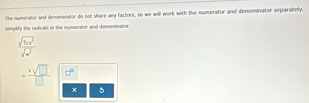 The numerator and denominator do not share any factors, so we will work with the numerator and denominator separately. 
Simplify the radicals in the numerator and denominator.
 sqrt(7zx^2)/sqrt(w^2) 
= xsqrt(□ )/□   □^(□)
×