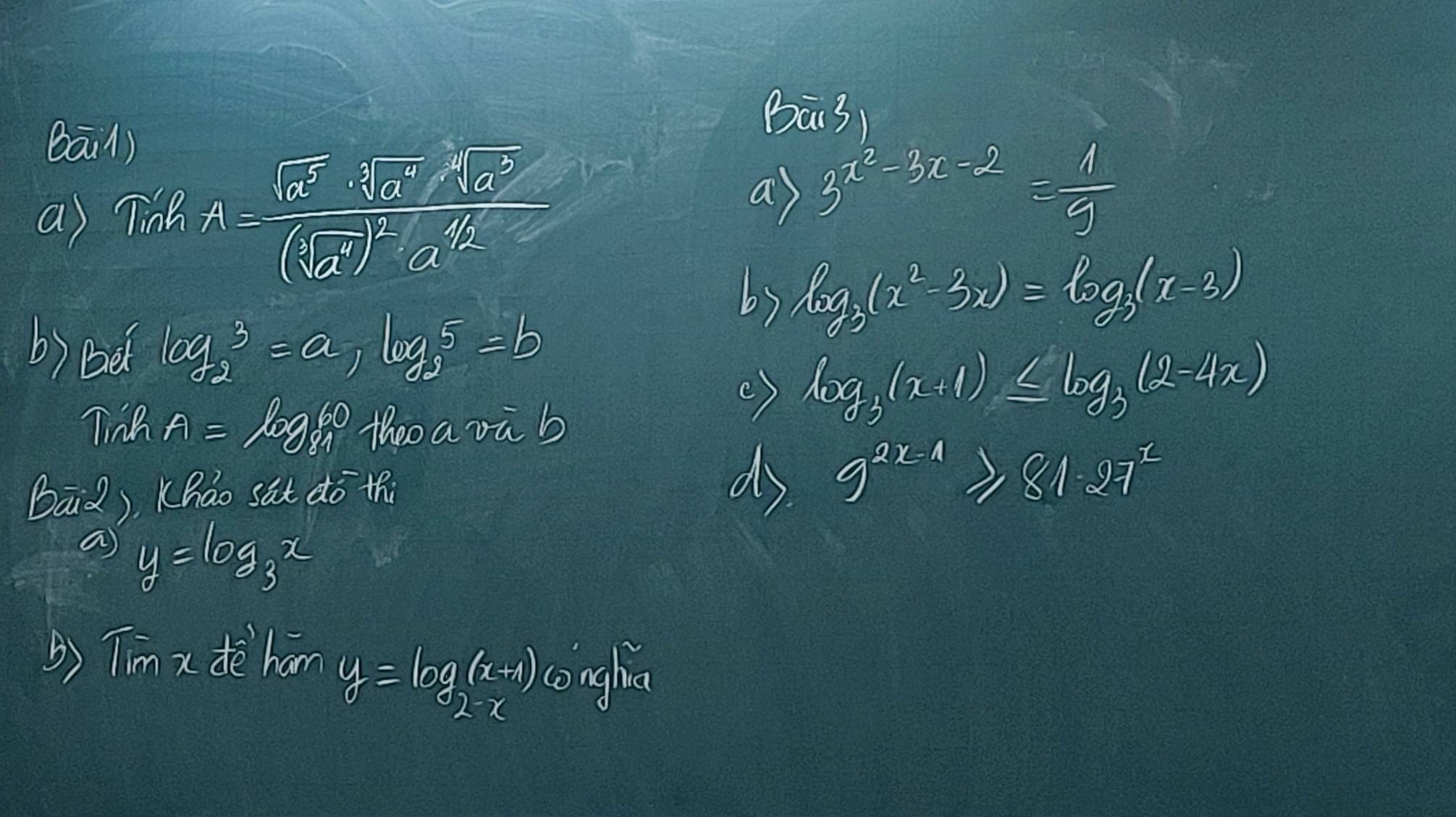 bā/) 
Bā3 
a) Tinh A=frac sqrt(a^5)· sqrt(a^7)· sqrt(a^3)(sqrt(a^7))^2· a^(1/2)
a) 3^(x^2)-3x-2= 1/3 
log _3(x^2-3x)=log _3(x-3)
b) Be log _23=a, log _25=b
Tinh A=log _8160 theo a vù b 
() log _3(x+1)≤ log _3(2-4x)
B=2 ). Khao sat do thi 
ds 9^(2x-1)≥slant 81· 27^x
a y=log _3x
() Tim x deè han
y=log _2(x+1) conghs