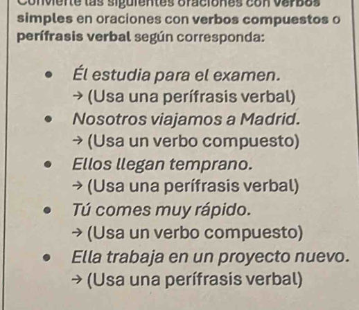 Conviente las siguientes oraciones con verbos 
simples en oraciones con verbos compuestos o 
perífrasis verbal según corresponda: 
Él estudia para el examen. 
(Usa una perífrasis verbal) 
Nosotros viajamos a Madrid. 
(Usa un verbo compuesto) 
Ellos llegan temprano. 
→ (Usa una perífrasis verbal) 
Tú comes muy rápido. 
→ (Usa un verbo compuesto) 
Ella trabaja en un proyecto nuevo. 
(Usa una perífrasis verbal)