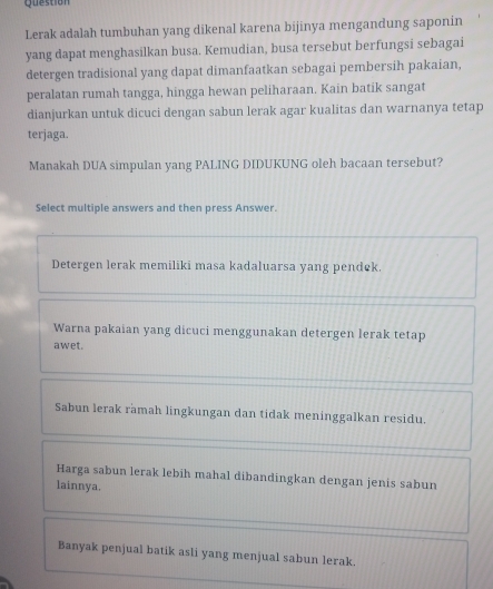 Question
Lerak adalah tumbuhan yang dikenal karena bijinya mengandung saponin
yang dapat menghasilkan busa. Kemudian, busa tersebut berfungsi sebagai
detergen tradisional yang dapat dimanfaatkan sebagai pembersih pakaian,
peralatan rumah tangga, hingga hewan peliharaan. Kain batik sangat
dianjurkan untuk dicuci dengan sabun lerak agar kualitas dan warnanya tetap
terjaga.
Manakah DUA simpulan yang PALING DIDUKUNG oleh bacaan tersebut?
Select multiple answers and then press Answer.
Detergen lerak memiliki masa kadaluarsa yang pendek.
Warna pakaian yang dicuci menggunakan detergen lerak tetap
awet.
Sabun lerak ramah lingkungan dan tidak meninggalkan residu.
Harga sabun lerak lebih mahal dibandingkan dengan jenis sabun
lainnya.
Banyak penjual batik asli yang menjual sabun lerak.