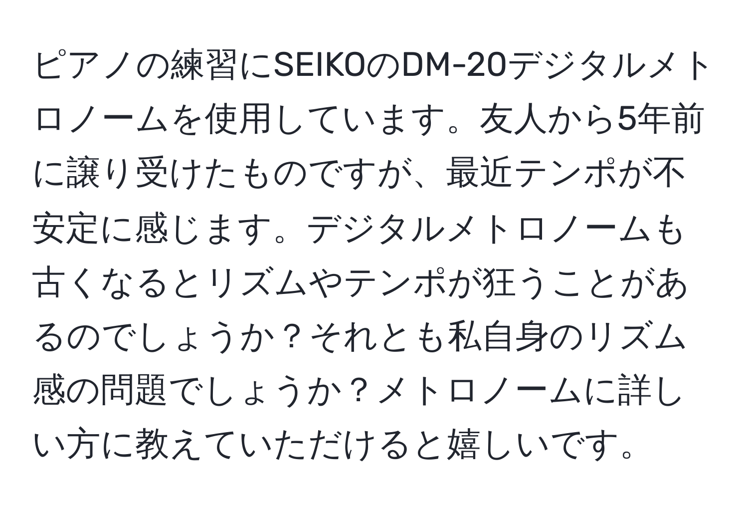 ピアノの練習にSEIKOのDM-20デジタルメトロノームを使用しています。友人から5年前に譲り受けたものですが、最近テンポが不安定に感じます。デジタルメトロノームも古くなるとリズムやテンポが狂うことがあるのでしょうか？それとも私自身のリズム感の問題でしょうか？メトロノームに詳しい方に教えていただけると嬉しいです。