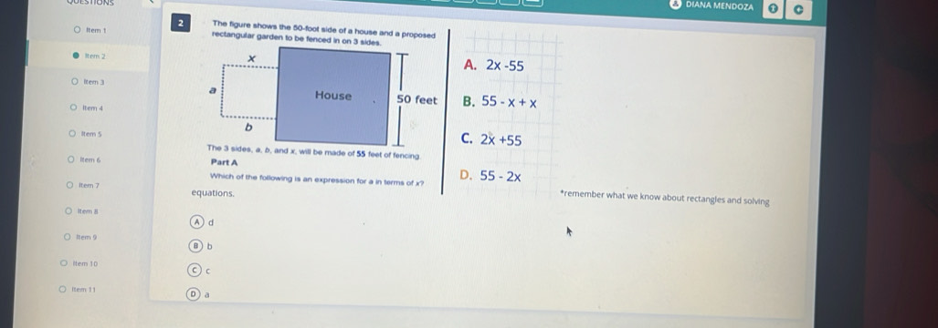 DIANA MENDOZA C
2 The figure shows the 50-foot side of a house and a proposed
Item 1 rectangular garden to be fenced in on 3 sides.
1tem 2
A. 2x-55
ltem 3
B. 55-x+x
ltem 4
ltem 5
C. 2x+55
The 3 sides, a. b, and x, will be made of 55 feet of fencing.
Itern 6 Part A
D.
Which of the following is an expression for a in terms of x? 55-2x *remember what we know about rectangles and solving
item 7 equations.
ltem 8
d
Item 9
6
iter 10
 c
Iter 11
) a