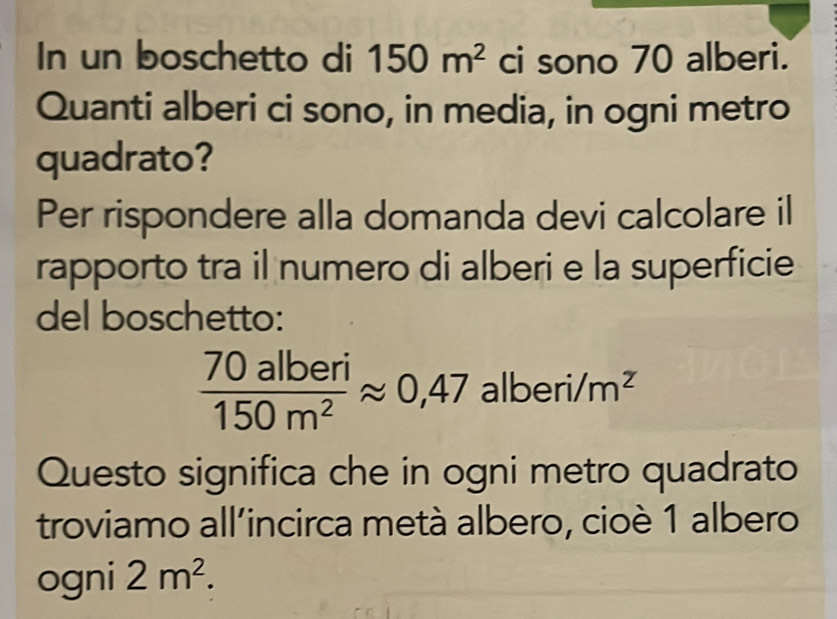 In un boschetto di 150m^2 ci sono 70 alberi. 
Quanti alberi ci sono, in media, in ogni metro 
quadrato? 
Per rispondere alla domanda devi calcolare il 
rapporto tra il numero di alberi e la superficie 
del boschetto:
 70alberi/150m^2 approx 0,47 alb eri/m^2
Questo significa che in ogni metro quadrato 
troviamo all'incirca metà albero, cioè 1 albero 
ogni 2m^2.