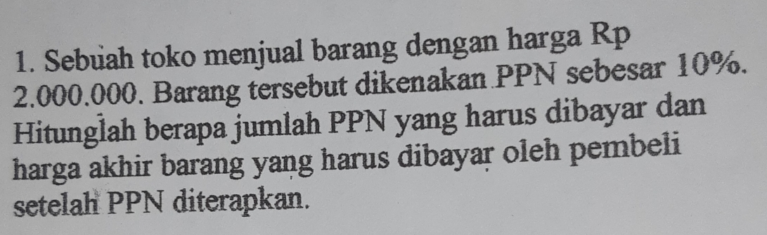 Sebuah toko menjual barang dengan harga Rp
2.000.000. Barang tersebut dikenakan PPN sebesar 10%. 
Hitunglah berapa jumlah PPN yang harus dibayar dan 
harga akhir barang yang harus dibayar oleh pembeli 
setelah PPN diterapkan.