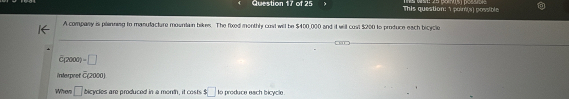 This question: 1 point(s) possible 
A company is planning to manufacture mountain bikes. The fixed monthly cost will be $400,000 and it will cost $200 to produce each bicycle 
(2000) =□
Interpret overline C(2000)
When □ bicycles are produced in a month, it costs $□ to produce each bicycle.