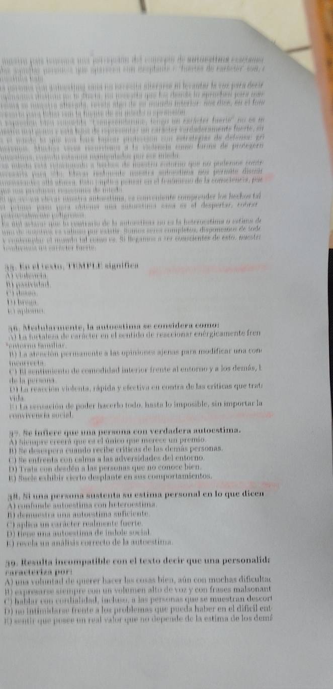 ã ñ : Medularmente, la autoestima se considera comos
La furtaleza de carácter en el sentido de reaccionar enérgicamente fren
*entorno famíliar
1 La atención permanente a las opiniones ajenas para m
incorrecta
e e o de co me ãa mer o fe n e a
de la persona.
D) lareacción violenta, rápida y efectiva en contra de las críticas que trata
via
E L a sensación de poder hacerlo todo, hasta lo imposible, sin importar la
conviveneí social 
1° Se infiere que una persona con verdadera autoestima.
A) Siempre creerá que es el único que merece un premio
A) e desespera cuando recibe críticas de las demás personas.
C) Se entrenta con calma a las adversidades del entorno.
1 Trata con desdén a las personas que no conoce bien.
E S u el s eshibir cierto desplante en sus comportamientos.
A) confunde autoestima con heteroestima.
B) demuestra una autoestima suficiente
C) aplica un carácter realmente fuerte.
D fene una autoestima de indole social.
revela un análisis correcto de la antoestima 
59. Resulta incompatible con el texto decir que una personalida
c a ra c t eri za o s
A ua voluntad d e querer hacer las cosas bien, aún con muchas dificulta d
1 expresarse siempre con un volumen alto de voz y con frases malsonant
h abtar con cordialidad, incluso, a las personas que se mo ra esco
no in timidars e tr en t e a los problemas que pueda haber en el diñc i l ent
O s en tir que posée un real valor que no depende de la estima de los dem