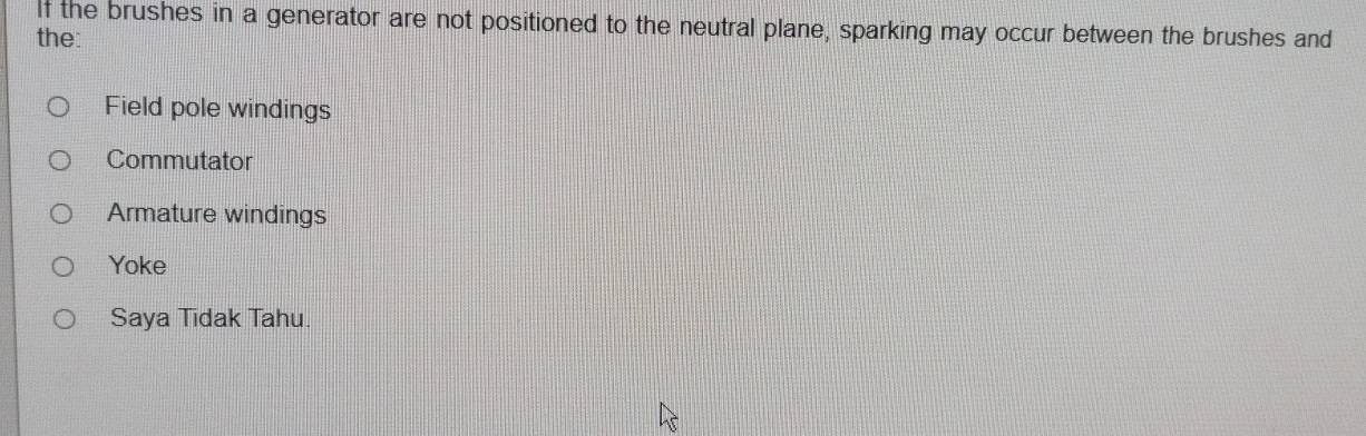 If the brushes in a generator are not positioned to the neutral plane, sparking may occur between the brushes and
the:
Field pole windings
Commutator
Armature windings
Yoke
Saya Tidak Tahu.