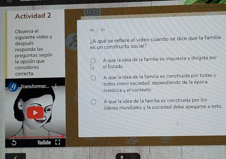 Actividad 2
Observa el 02 / 03
siguiente video y
después ¿A qué se refiere el video cuando se dice que la familia
responde las es un constructo social?
preguntas según
la opción que A que la idea de la familia es impuesta y dirigida por
consideres el Estado.
correcta.
A que la idea de la familia es construida por todas y
todos como sociedad, dependiendo de la época
histórica y el contexto.
A que la idea de la familia es construida por los
líderes mundiales y la sociedad debe apegarse a esto.