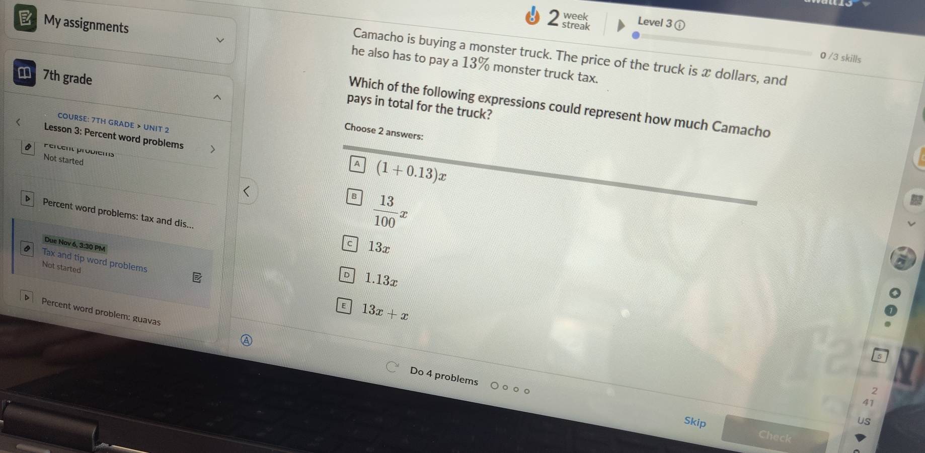 week Level 3
My assignments
< streak
Camacho is buying a monster truck. The price of the truck is  x dollars, and
0 /3 skills
he also has to pay a 13% monster truck tax.
m 7th grade
Which of the following expressions could represent how much Camacho
pays in total for the truck?
COURSE: 7TH GRADE > UNIT 2
Choose 2 answers:
Lesson 3: Percent word problems 7
Percent problems
Not started
A (1+0.13)x
B  13/100 x
Percent word problems: tax and dis...
Due Nov 6, 3:30 PM
c 13x
Tax and tip word problems
Not started
D 1.13x
E 13x+x
Percent word problem: guavas
Do 4 problems
2
41
US
Skip Check