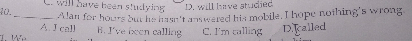 . will have been studying D. will have studied
40.
_Alan for hours but he hasn’t answered his mobile. I hope nothing’s wrong.
A. I call B. I’ve been calling C. I’m calling
1. Wẹ D. called