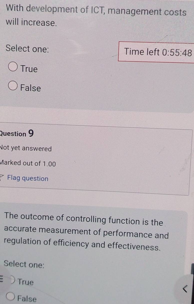 With development of ICT, management costs
will increase.
Select one: Time left 0:55:48
True
False
Question 9
Not yet answered
Marked out of 1.00
Flag question
The outcome of controlling function is the
accurate measurement of performance and
regulation of efficiency and effectiveness.
Select one:
. True
False